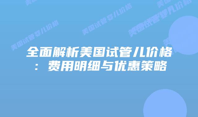 全面解析美国试管儿价格：费用明细与优惠策略