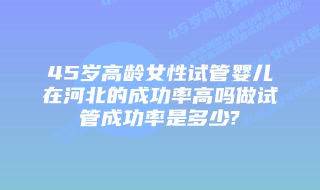 45岁高龄女性试管婴儿在河北的成功率高吗做试管成功率是多少?