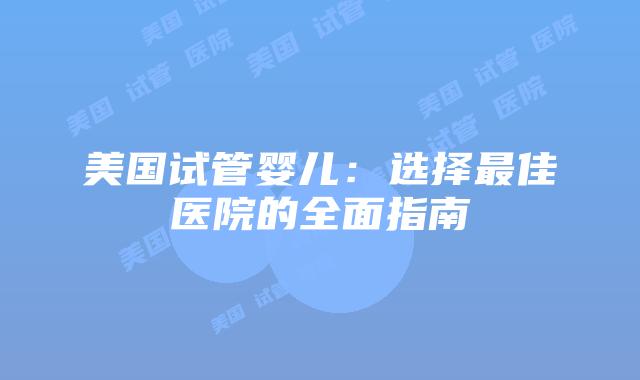 美国试管婴儿：选择最佳医院的全面指南