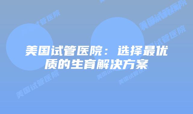 美国试管医院：选择最优质的生育解决方案