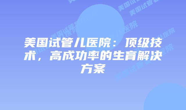 美国试管儿医院：顶级技术，高成功率的生育解决方案