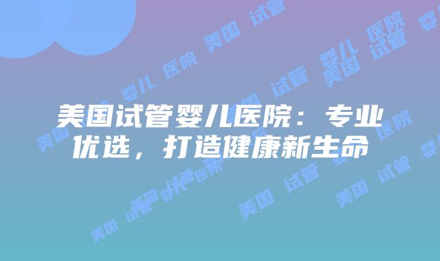 美国试管婴儿医院：专业优选，打造健康新生命