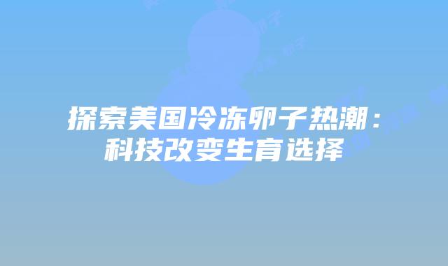 探索美国冷冻卵子热潮：科技改变生育选择
