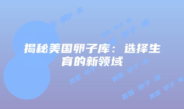 揭秘美国卵子库：选择生育的新领域
