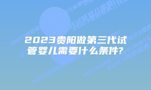 2023贵阳做第三代试管婴儿需要什么条件?