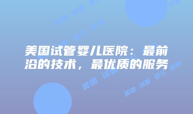 美国试管婴儿医院：最前沿的技术，最优质的服务