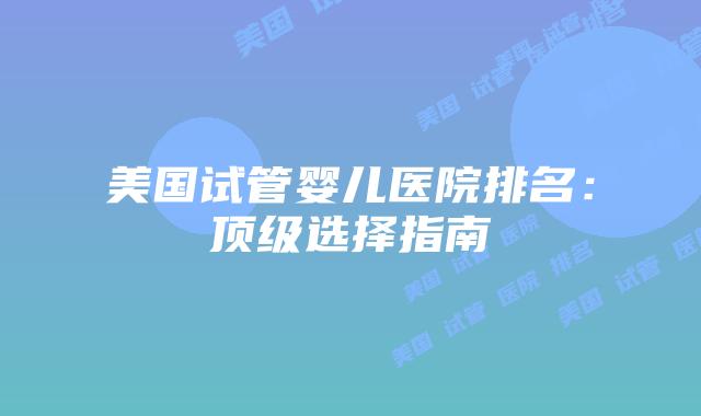 美国试管婴儿医院排名：顶级选择指南