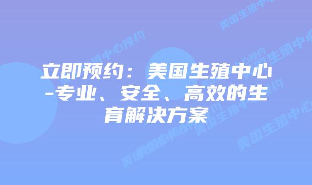 立即预约:美国生殖中心-专业、安全、高效的生育解决方案