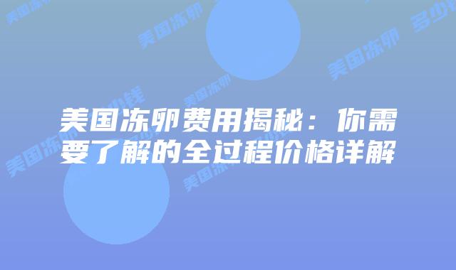 美国冻卵费用揭秘：你需要了解的全过程价格详解