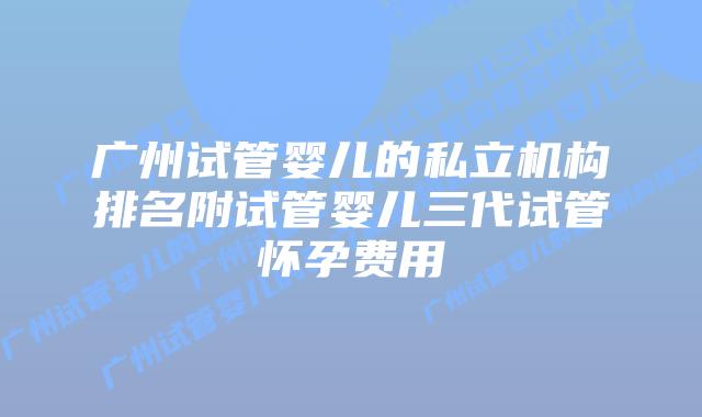 广州试管婴儿的私立机构排名附试管婴儿三代试管怀孕费用