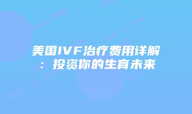 美国IVF治疗费用详解：投资你的生育未来