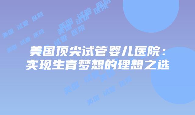 美国顶尖试管婴儿医院：实现生育梦想的理想之选