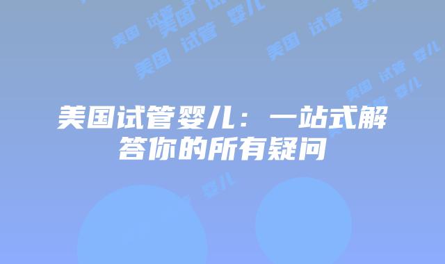 美国试管婴儿：一站式解答你的所有疑问