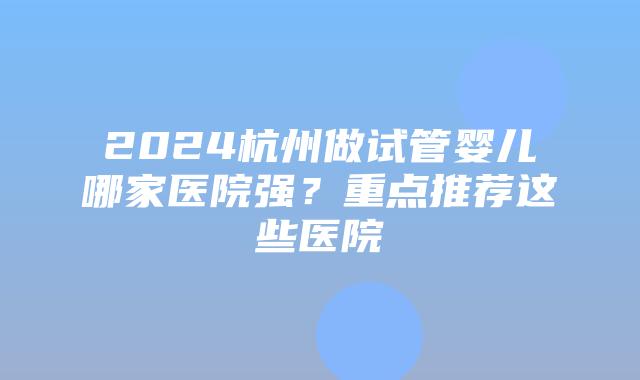 2024杭州做试管婴儿哪家医院强？重点推荐这些医院