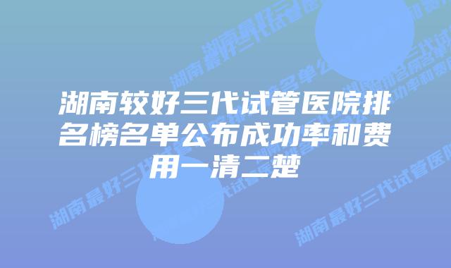 湖南较好三代试管医院排名榜名单公布成功率和费用一清二楚