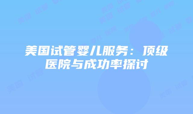 美国试管婴儿服务：顶级医院与成功率探讨