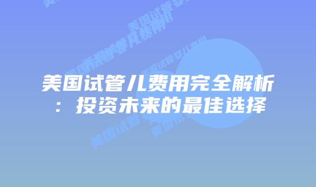 美国试管儿费用完全解析：投资未来的最佳选择
