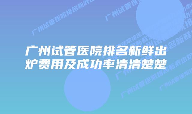 广州试管医院排名新鲜出炉费用及成功率清清楚楚