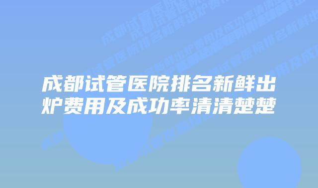 成都试管医院排名新鲜出炉费用及成功率清清楚楚