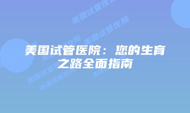 美国试管医院：您的生育之路全面指南