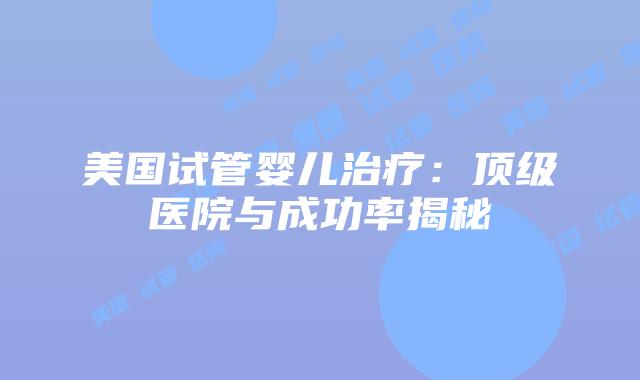 美国试管婴儿治疗：顶级医院与成功率揭秘
