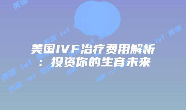 美国IVF治疗费用解析：投资你的生育未来