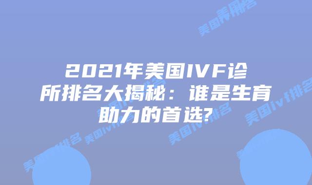 2021年美国IVF诊所排名大揭秘：谁是生育助力的首选?