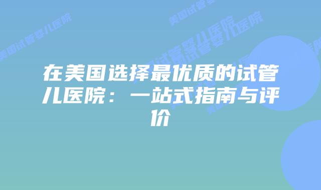 在美国选择最优质的试管儿医院：一站式指南与评价