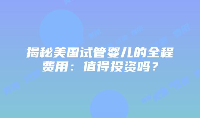 揭秘美国试管婴儿的全程费用：值得投资吗？