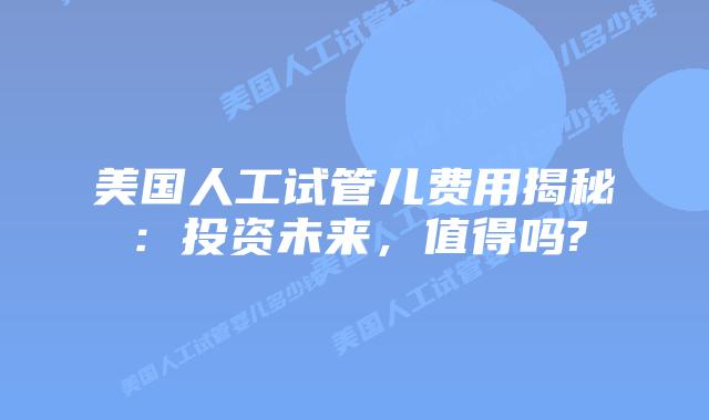 美国人工试管儿费用揭秘：投资未来，值得吗?