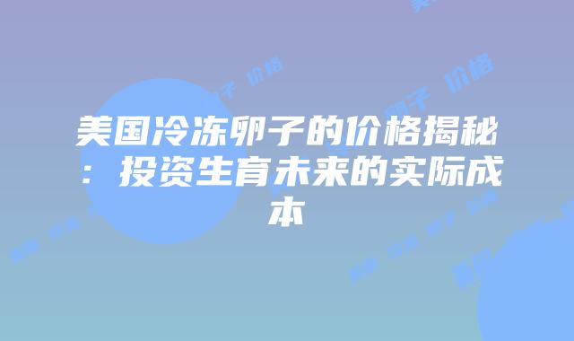 美国冷冻卵子的价格揭秘：投资生育未来的实际成本