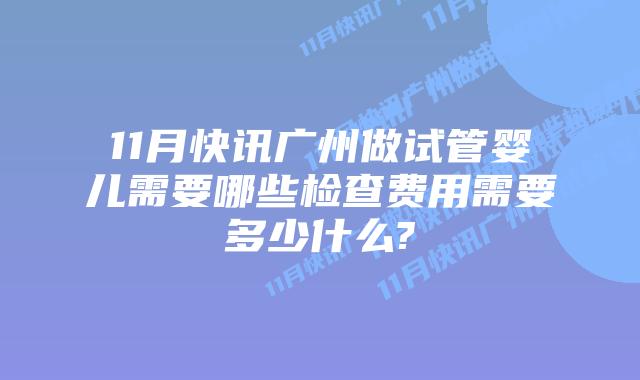 11月快讯广州做试管婴儿需要哪些检查费用需要多少什么?