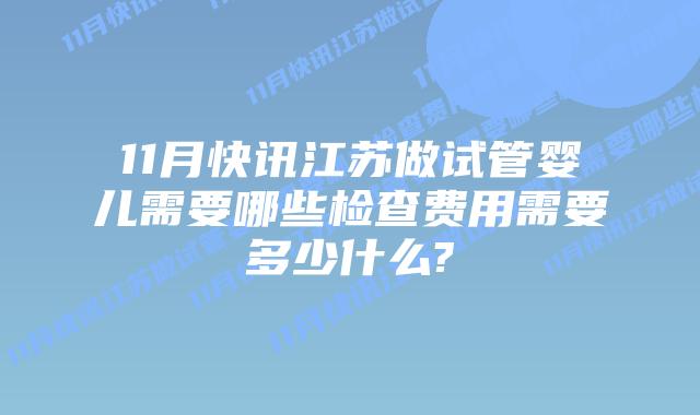11月快讯江苏做试管婴儿需要哪些检查费用需要多少什么?