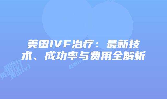 美国IVF治疗：最新技术、成功率与费用全解析