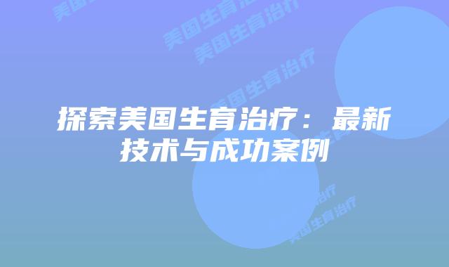 探索美国生育治疗：最新技术与成功案例