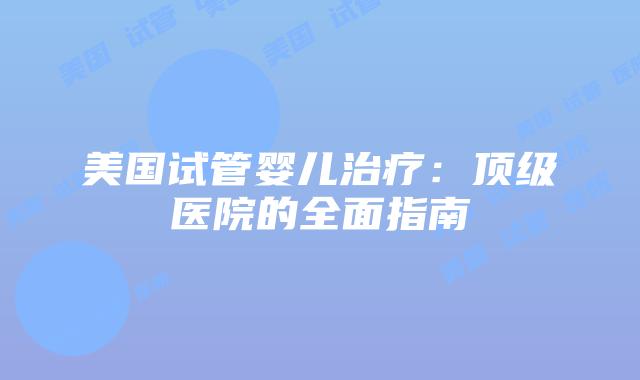 美国试管婴儿治疗：顶级医院的全面指南