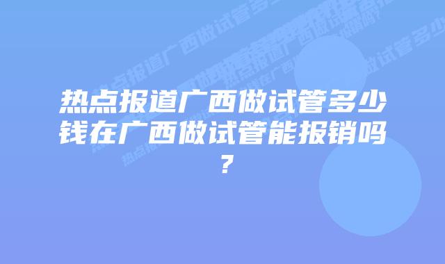 热点报道广西做试管多少钱在广西做试管能报销吗？
