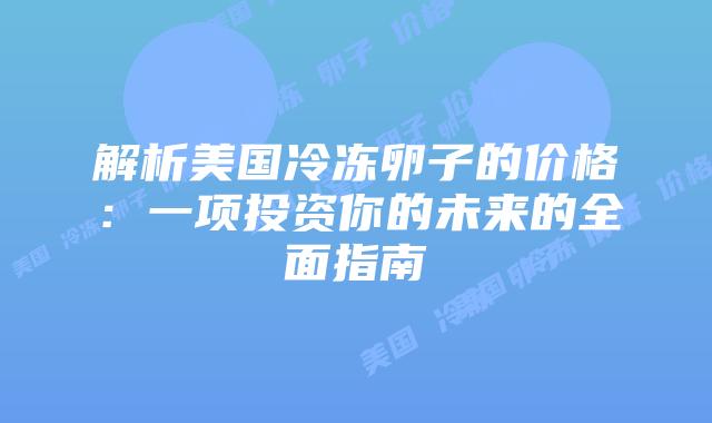 解析美国冷冻卵子的价格：一项投资你的未来的全面指南