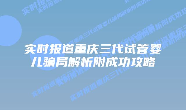 实时报道重庆三代试管婴儿骗局解析附成功攻略