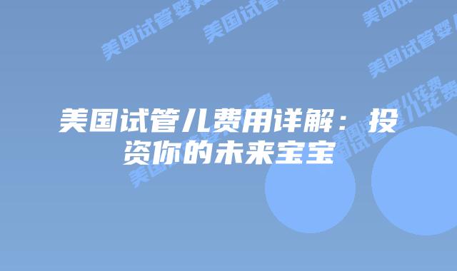 美国试管儿费用详解：投资你的未来宝宝