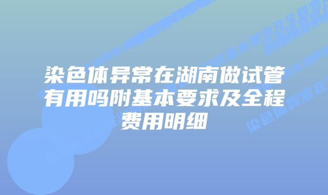 染色体异常在湖南做试管有用吗附基本要求及全程费用明细