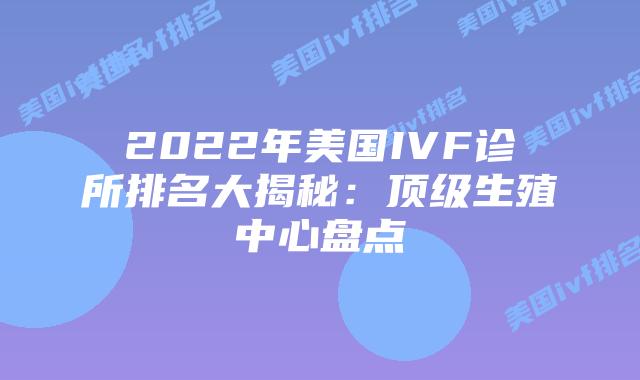 2022年美国IVF诊所排名大揭秘：顶级生殖中心盘点