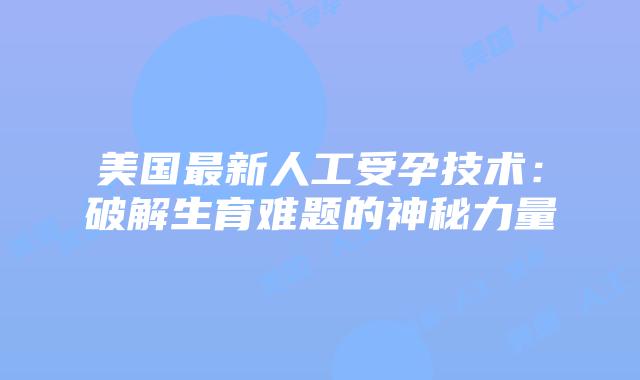 美国最新人工受孕技术：破解生育难题的神秘力量
