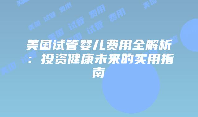 美国试管婴儿费用全解析：投资健康未来的实用指南