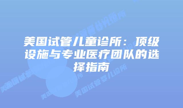 美国试管儿童诊所：顶级设施与专业医疗团队的选择指南