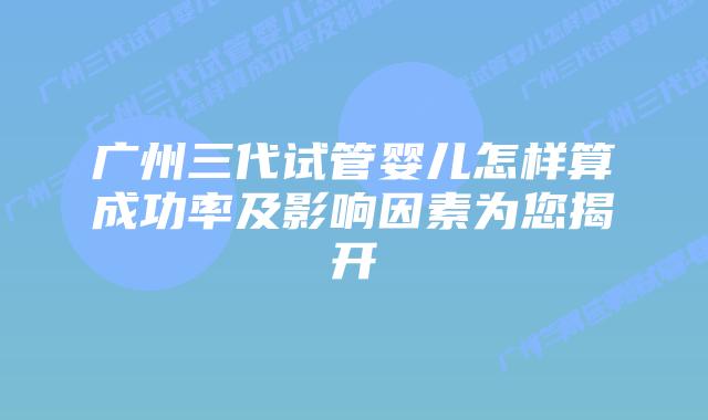 广州三代试管婴儿怎样算成功率及影响因素为您揭开