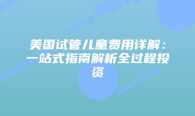 美国试管儿童费用详解：一站式指南解析全过程投资