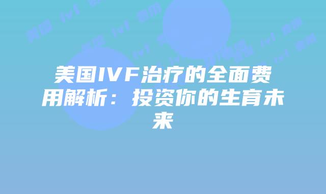 美国IVF治疗的全面费用解析：投资你的生育未来