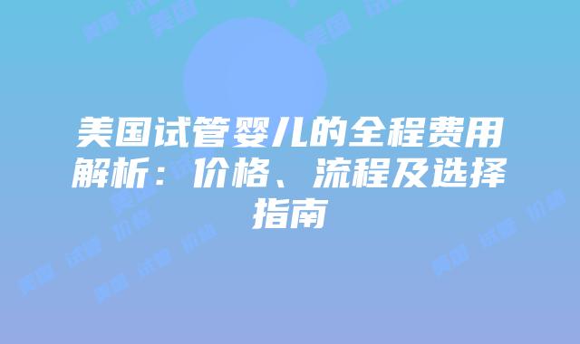 美国试管婴儿的全程费用解析：价格、流程及选择指南