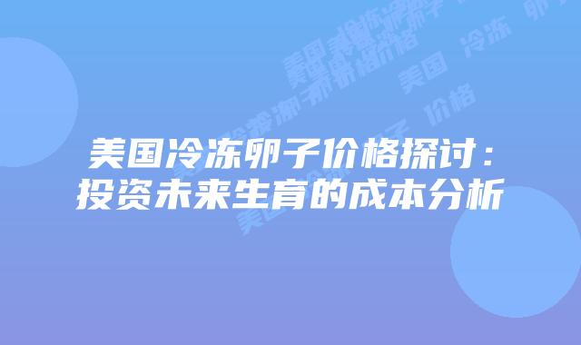 美国冷冻卵子价格探讨：投资未来生育的成本分析